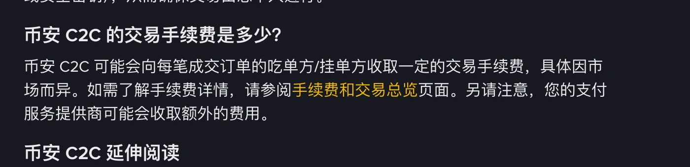 币安帮助中心“币安 C2C 交易介绍”页中“币安 C2C 的交易手续费是多少?”一段:币安 C2C 可能会向每笔成交订单的吃单方/挂单方收取一定的交易手续费,具体因市场而异,详情参阅手续费和交易总览页面,支付服务提供商可能会收取额外的费用
