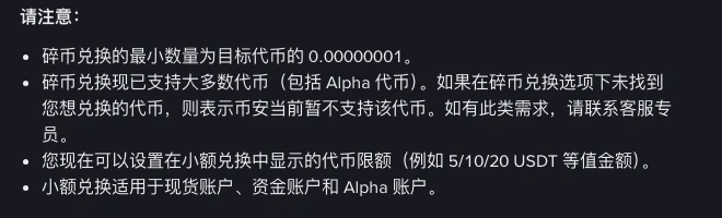 币安帮助中心小额兑换页面的请注意部分:碎币兑换的最小数量为目标代币的 0.00000001;碎币兑换已支持大多数代币,包括 Alpha 代币,未找到的代币表示暂不支持;可以设置小额兑换中显示的代币限额,例如 5、10、20 USDT 等值金额;小额兑换适用于现货账户、资金账户和 Alpha 账户